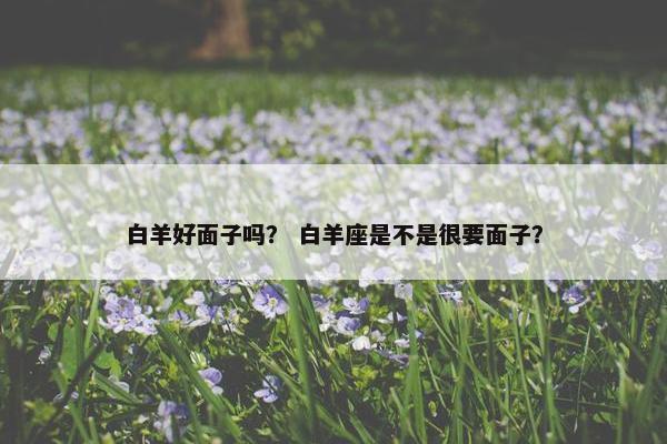 白羊好面子吗？ 白羊座是不是很要面子？