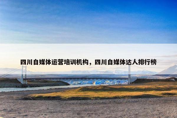四川自媒体运营培训机构，四川自媒体达人排行榜