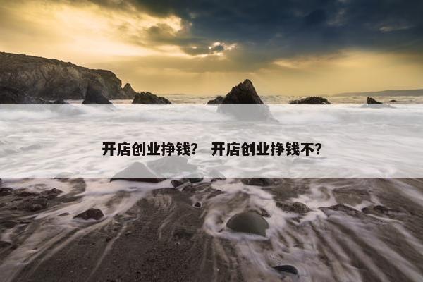 开店创业挣钱？ 开店创业挣钱不？