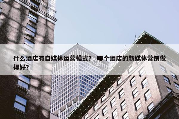 什么酒店有自媒体运营模式？ 哪个酒店的新媒体营销做得好？