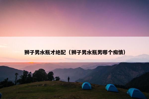 狮子男水瓶才绝配（狮子男水瓶男哪个痴情）