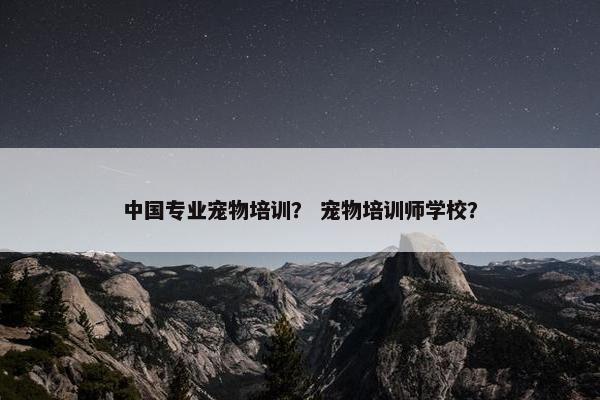 中国专业宠物培训？ 宠物培训师学校？