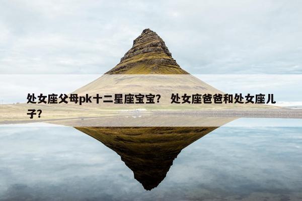 处女座父母pk十二星座宝宝？ 处女座爸爸和处女座儿子？