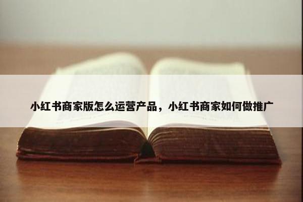 小红书商家版怎么运营产品，小红书商家如何做推广