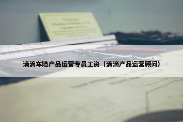 滴滴车险产品运营专员工资（滴滴产品运营顾问）