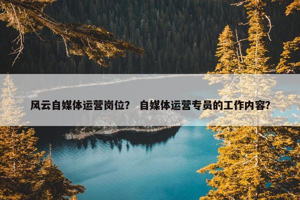 风云自媒体运营岗位？ 自媒体运营专员的工作内容？