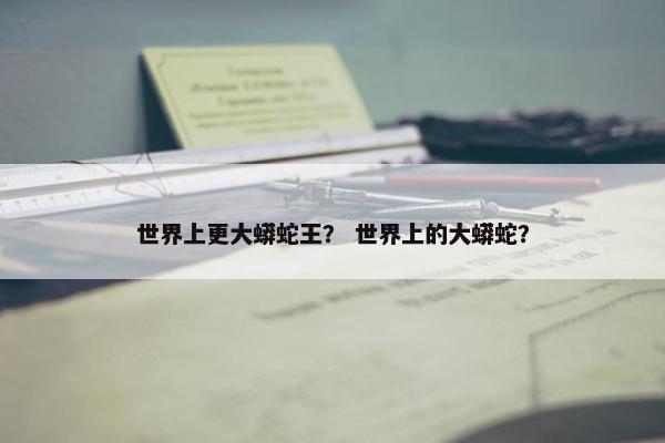 世界上更大蟒蛇王？ 世界上的大蟒蛇？
