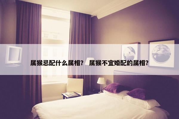 属猴忌配什么属相？ 属猴不宜婚配的属相？