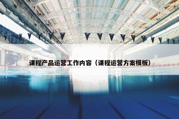 课程产品运营工作内容（课程运营方案模板）