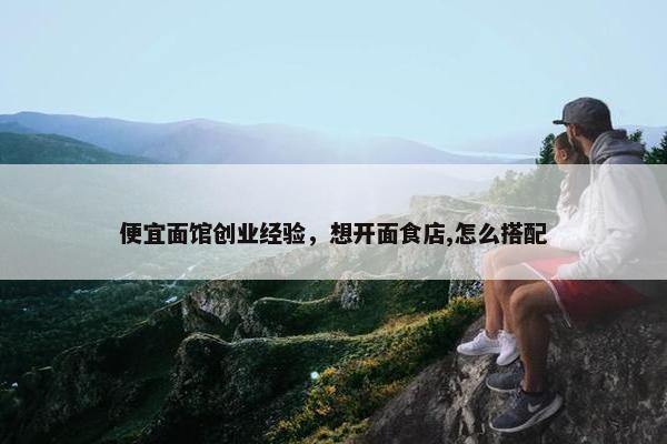 便宜面馆创业经验，想开面食店,怎么搭配