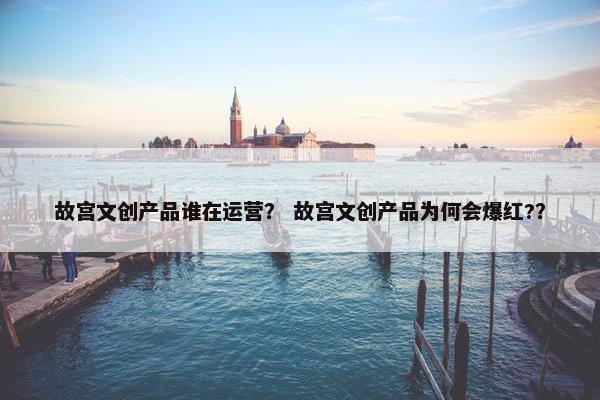故宫文创产品谁在运营？ 故宫文创产品为何会爆红?？