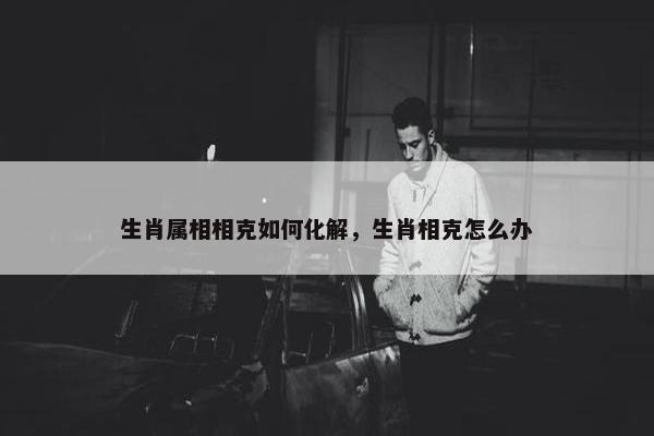 生肖属相相克如何化解，生肖相克怎么办