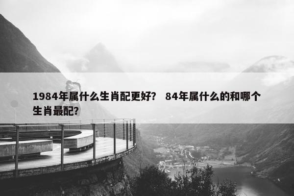 1984年属什么生肖配更好？ 84年属什么的和哪个生肖最配？