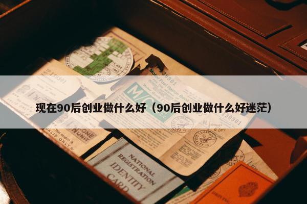 现在90后创业做什么好（90后创业做什么好迷茫）