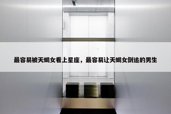 最容易被天蝎女看上星座，最容易让天蝎女倒追的男生