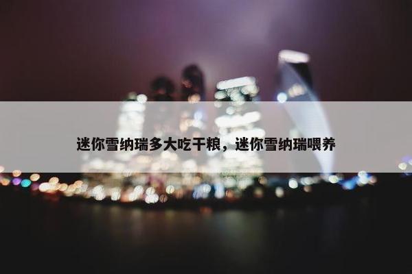 迷你雪纳瑞多大吃干粮，迷你雪纳瑞喂养