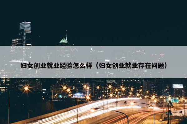 妇女创业就业经验怎么样（妇女创业就业存在问题）