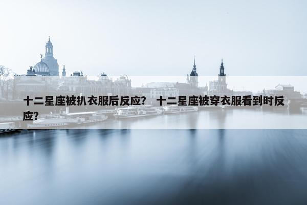 十二星座被扒衣服后反应？ 十二星座被穿衣服看到时反应？