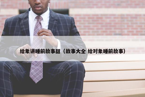 给象讲睡前故事甜（故事大全 给对象睡前故事）