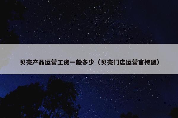 贝壳产品运营工资一般多少（贝壳门店运营官待遇）