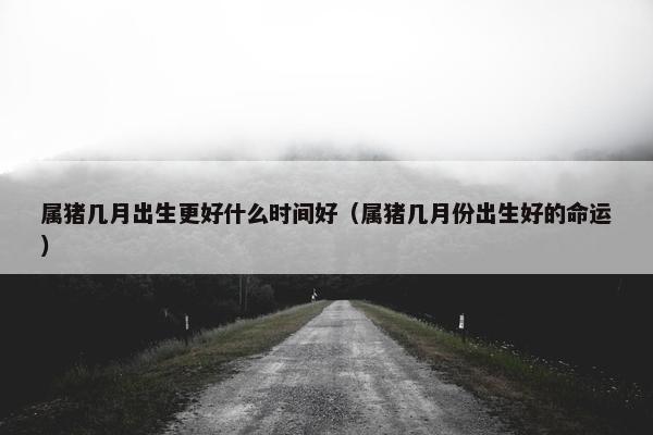 属猪几月出生更好什么时间好（属猪几月份出生好的命运）