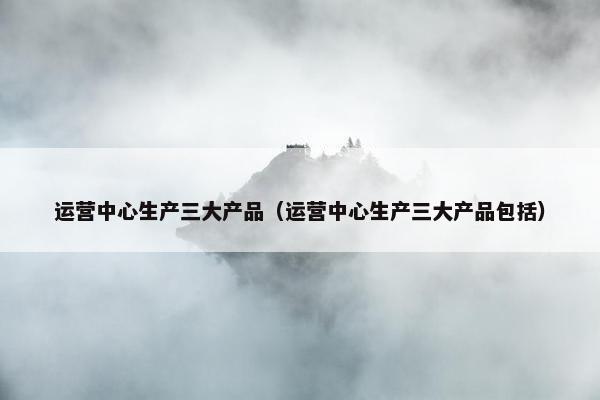 运营中心生产三大产品（运营中心生产三大产品包括）