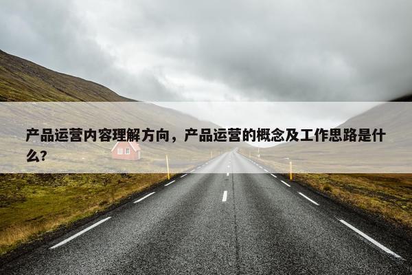 产品运营内容理解方向，产品运营的概念及工作思路是什么?