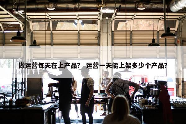 做运营每天在上产品？ 运营一天能上架多少个产品？