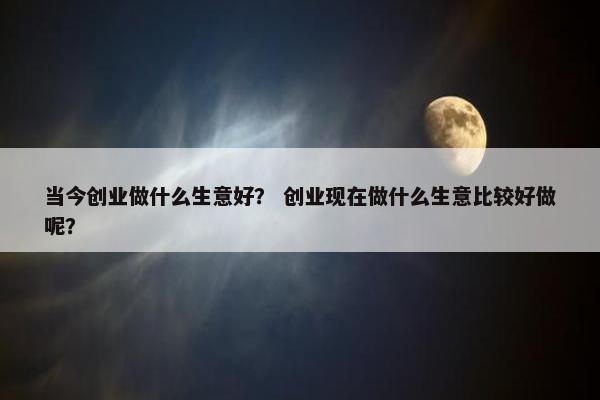 当今创业做什么生意好？ 创业现在做什么生意比较好做呢？