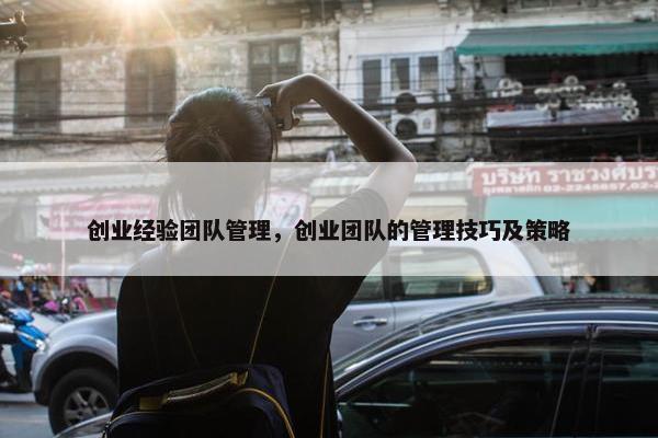 创业经验团队管理，创业团队的管理技巧及策略
