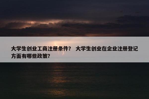 大学生创业工商注册条件？ 大学生创业在企业注册登记方面有哪些政策？