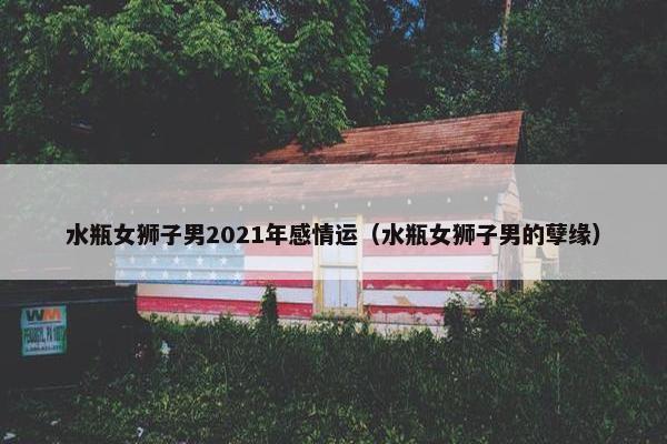 水瓶女狮子男2021年感情运（水瓶女狮子男的孽缘）
