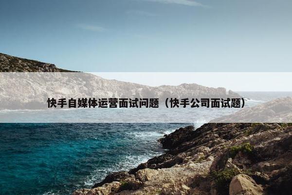 快手自媒体运营面试问题（快手公司面试题）