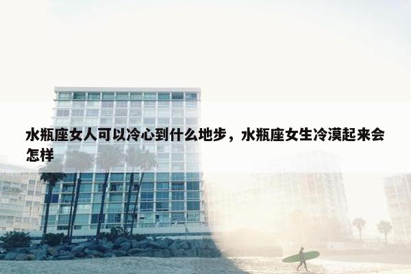 水瓶座女人可以冷心到什么地步，水瓶座女生冷漠起来会怎样