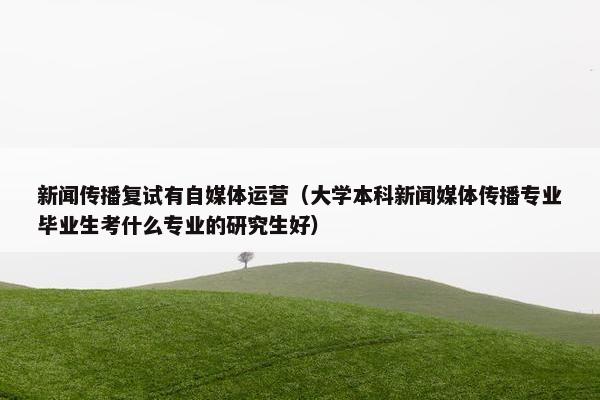 新闻传播复试有自媒体运营（大学本科新闻媒体传播专业毕业生考什么专业的研究生好）