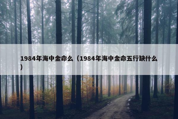 1984年海中金命么（1984年海中金命五行缺什么）
