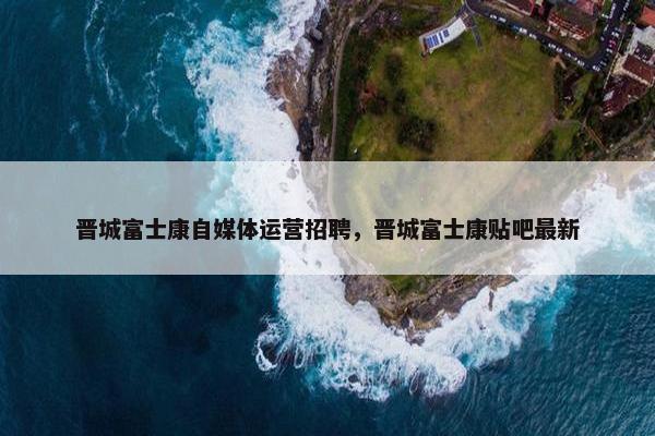 晋城富士康自媒体运营招聘，晋城富士康贴吧最新