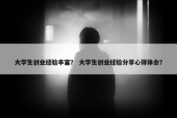 大学生创业经验丰富？ 大学生创业经验分享心得体会？