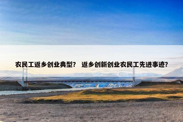 农民工返乡创业典型？ 返乡创新创业农民工先进事迹？