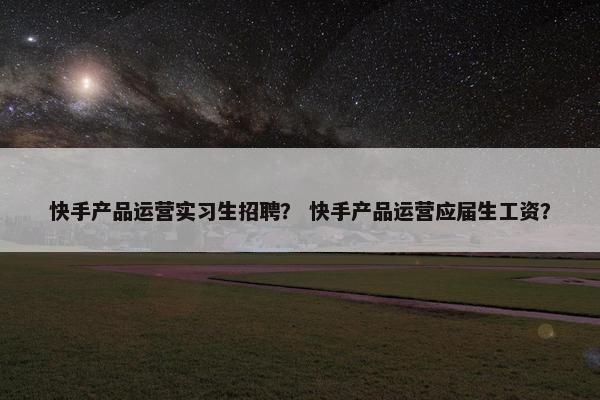 快手产品运营实习生招聘？ 快手产品运营应届生工资？