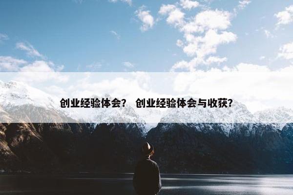 创业经验体会？ 创业经验体会与收获？