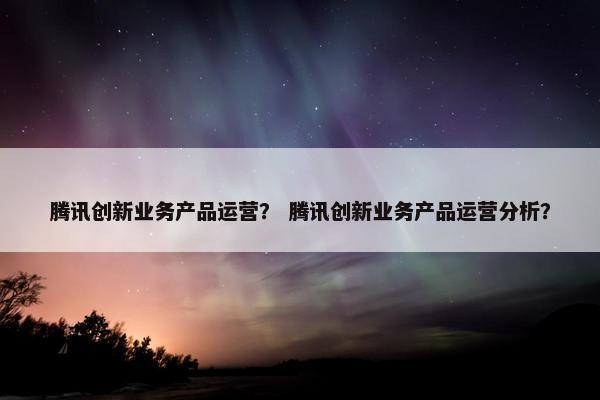 腾讯创新业务产品运营？ 腾讯创新业务产品运营分析？