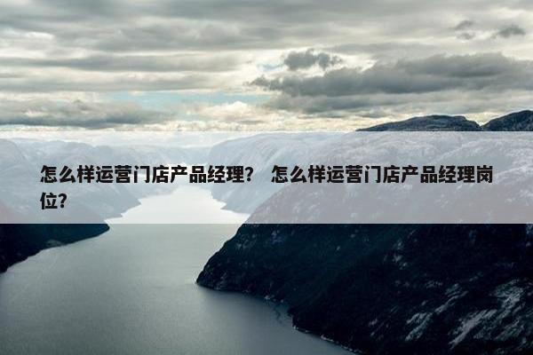 怎么样运营门店产品经理？ 怎么样运营门店产品经理岗位？