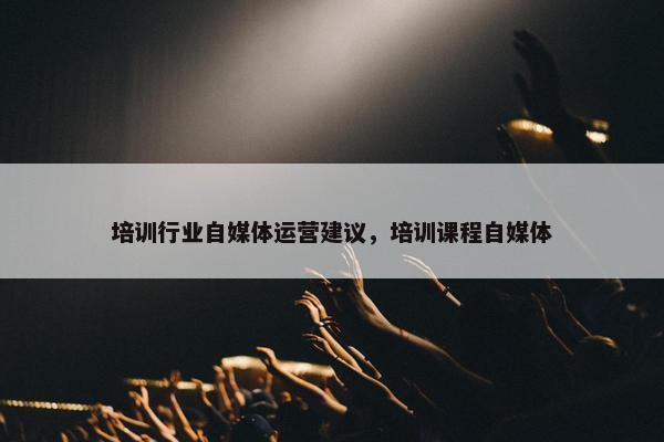 培训行业自媒体运营建议，培训课程自媒体