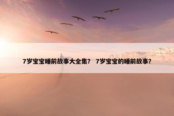 7岁宝宝睡前故事大全集？ 7岁宝宝的睡前故事？