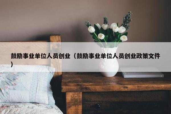 鼓励事业单位人员创业（鼓励事业单位人员创业政策文件）
