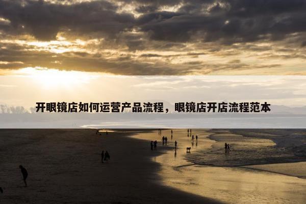 开眼镜店如何运营产品流程，眼镜店开店流程范本