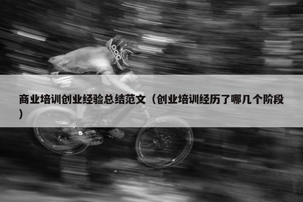 商业培训创业经验总结范文（创业培训经历了哪几个阶段）