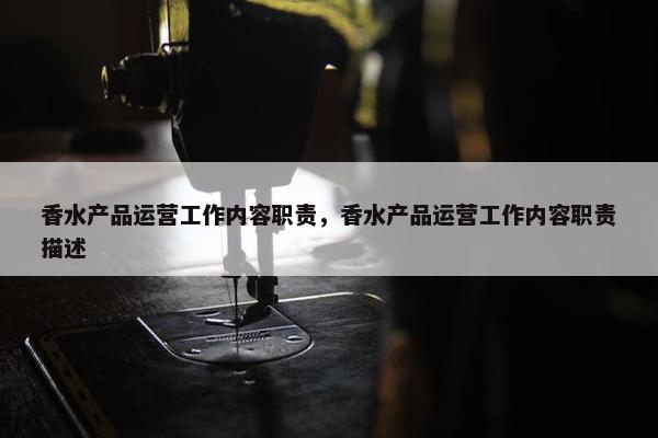 香水产品运营工作内容职责，香水产品运营工作内容职责描述