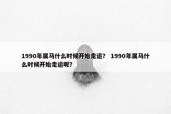 1990年属马什么时候开始走运？ 1990年属马什么时候开始走运呢？